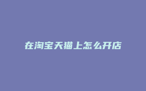 在淘宝天猫上怎么开店流程