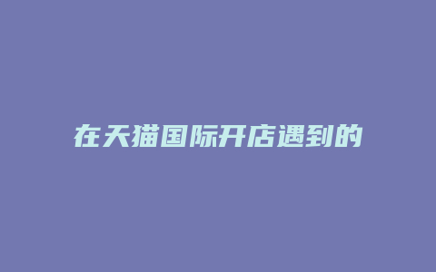 在天猫国际开店遇到的问题