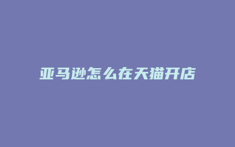 亚马逊怎么在天猫开店流程